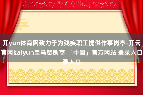 开yun体育网致力于为残疾职工提供作事岗亭-开云官网kaiyun皇马赞助商 「中国」官方网站 登录入口