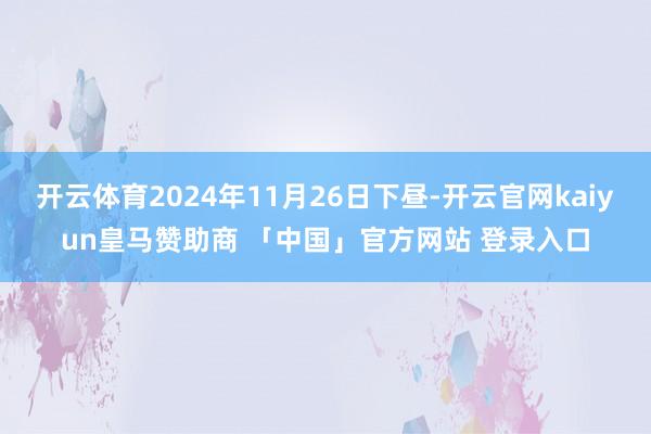 开云体育2024年11月26日下昼-开云官网kaiyun皇马赞助商 「中国」官方网站 登录入口