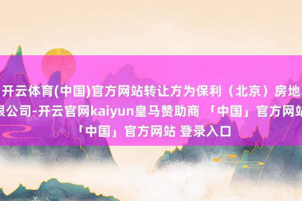 开云体育(中国)官方网站转让方为保利（北京）房地产缔造有限公司-开云官网kaiyun皇马赞助商 「中国」官方网站 登录入口