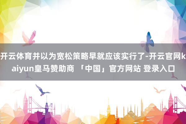 开云体育并以为宽松策略早就应该实行了-开云官网kaiyun皇马赞助商 「中国」官方网站 登录入口