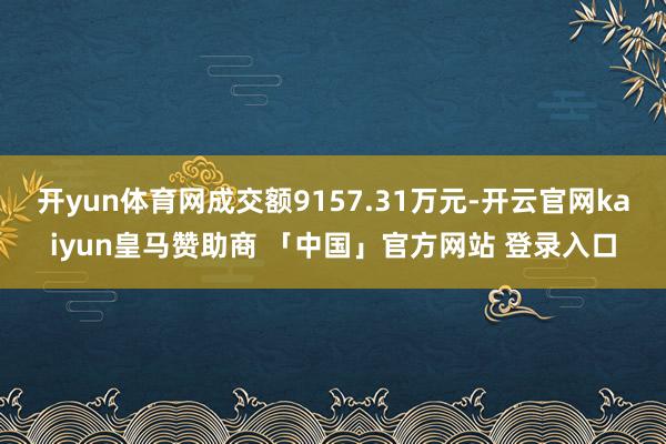 开yun体育网成交额9157.31万元-开云官网kaiyun皇马赞助商 「中国」官方网站 登录入口