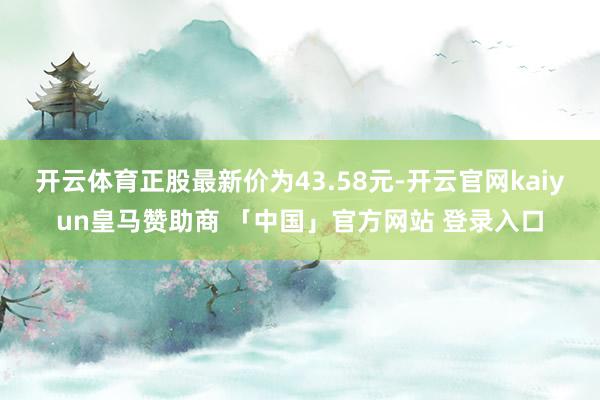 开云体育正股最新价为43.58元-开云官网kaiyun皇马赞助商 「中国」官方网站 登录入口