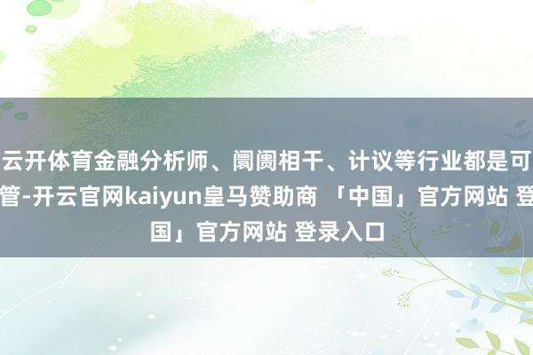 云开体育金融分析师、阛阓相干、计议等行业都是可以的接管-开云官网kaiyun皇马赞助商 「中国」官方网站 登录入口