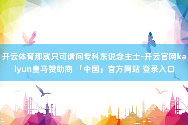 开云体育那就只可请问专科东说念主士-开云官网kaiyun皇马赞助商 「中国」官方网站 登录入口