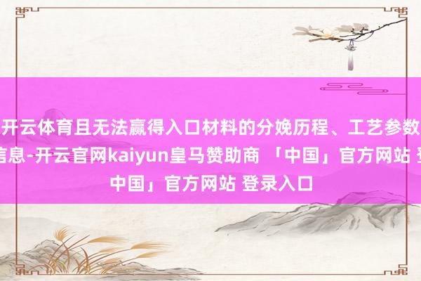 开云体育且无法赢得入口材料的分娩历程、工艺参数等联系信息-开云官网kaiyun皇马赞助商 「中国」官方网站 登录入口