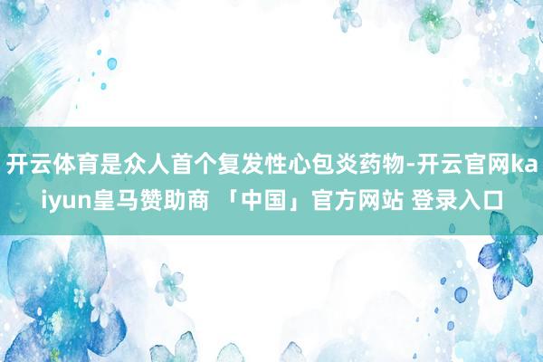 开云体育是众人首个复发性心包炎药物-开云官网kaiyun皇马赞助商 「中国」官方网站 登录入口