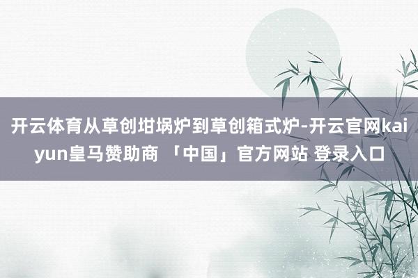 开云体育从草创坩埚炉到草创箱式炉-开云官网kaiyun皇马赞助商 「中国」官方网站 登录入口
