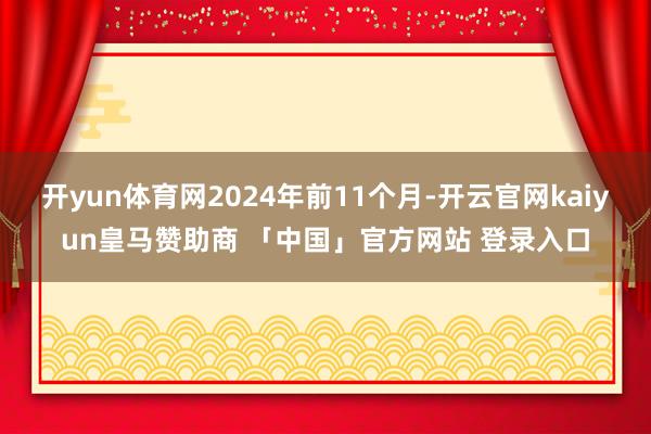 开yun体育网2024年前11个月-开云官网kaiyun皇马赞助商 「中国」官方网站 登录入口
