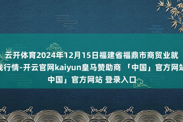 云开体育2024年12月15日福建省福鼎市商贸业就业中心价钱行情-开云官网kaiyun皇马赞助商 「中国」官方网站 登录入口