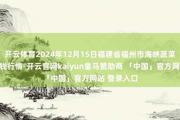 开云体育2024年12月15日福建省福州市海峡蔬菜批发市集价钱行情-开云官网kaiyun皇马赞助商 「中国」官方网站 登录入口