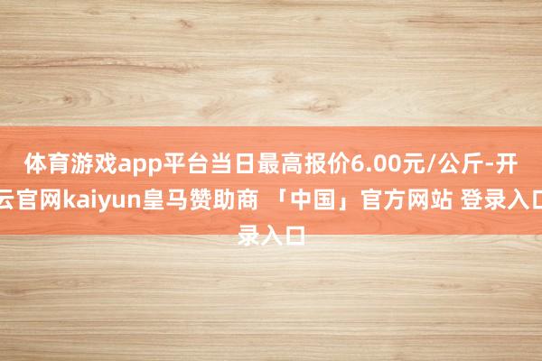 体育游戏app平台当日最高报价6.00元/公斤-开云官网kaiyun皇马赞助商 「中国」官方网站 登录入口