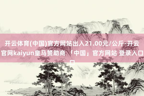 开云体育(中国)官方网站出入21.00元/公斤-开云官网kaiyun皇马赞助商 「中国」官方网站 登录入口