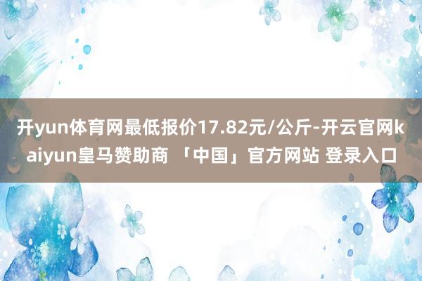 开yun体育网最低报价17.82元/公斤-开云官网kaiyun皇马赞助商 「中国」官方网站 登录入口