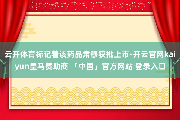 云开体育标记着该药品肃穆获批上市-开云官网kaiyun皇马赞助商 「中国」官方网站 登录入口