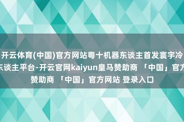 开云体育(中国)官方网站粤十机器东谈主首发寰宇冷链一体化机器东谈主平台-开云官网kaiyun皇马赞助商 「中国」官方网站 登录入口