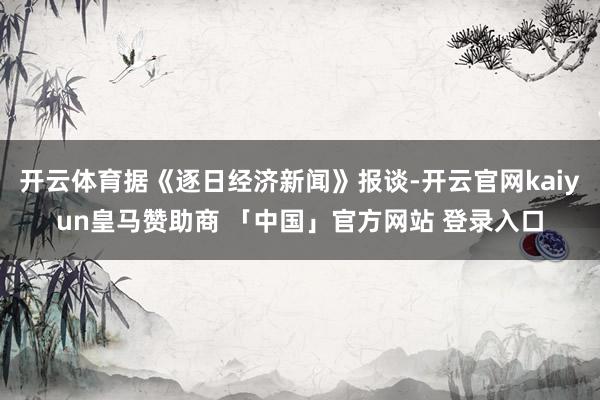开云体育据《逐日经济新闻》报谈-开云官网kaiyun皇马赞助商 「中国」官方网站 登录入口