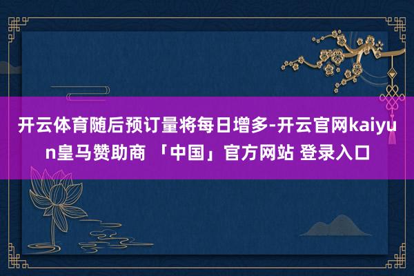 开云体育随后预订量将每日增多-开云官网kaiyun皇马赞助商 「中国」官方网站 登录入口