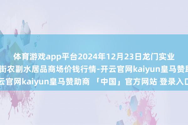体育游戏app平台2024年12月23日龙门实业(集团)有限公司西三街农副水居品商场价钱行情-开云官网kaiyun皇马赞助商 「中国」官方网站 登录入口