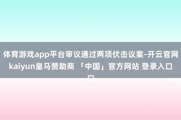 体育游戏app平台审议通过两项伏击议案-开云官网kaiyun皇马赞助商 「中国」官方网站 登录入口