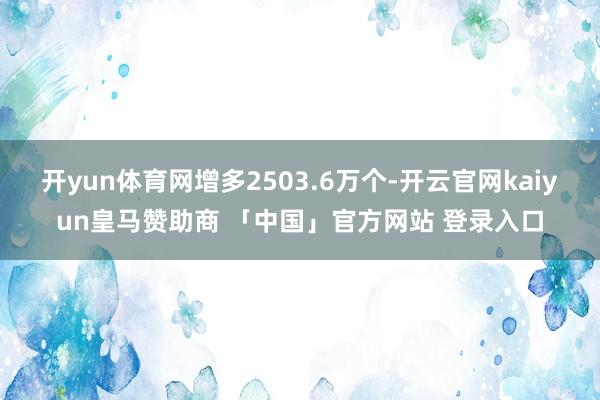 开yun体育网增多2503.6万个-开云官网kaiyun皇马赞助商 「中国」官方网站 登录入口