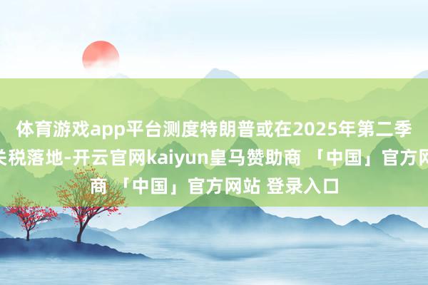 体育游戏app平台测度特朗普或在2025年第二季度激动部分关税落地-开云官网kaiyun皇马赞助商 「中国」官方网站 登录入口