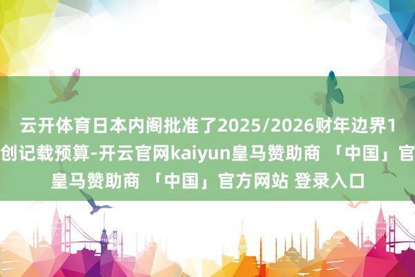 云开体育日本内阁批准了2025/2026财年边界115.5万亿日元的创记载预算-开云官网kaiyun皇马赞助商 「中国」官方网站 登录入口