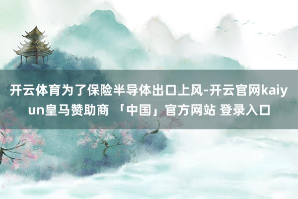 开云体育为了保险半导体出口上风-开云官网kaiyun皇马赞助商 「中国」官方网站 登录入口