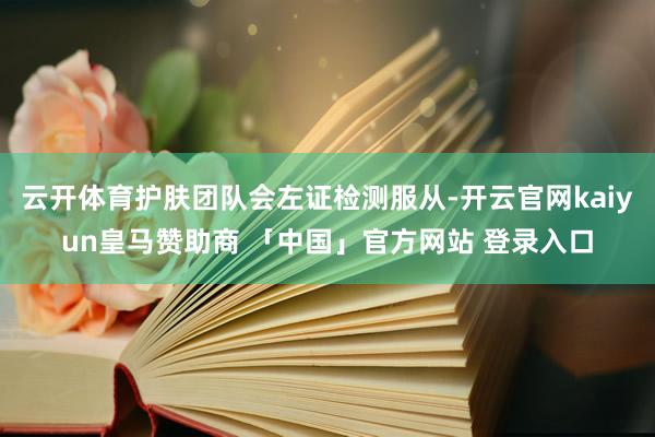 云开体育护肤团队会左证检测服从-开云官网kaiyun皇马赞助商 「中国」官方网站 登录入口