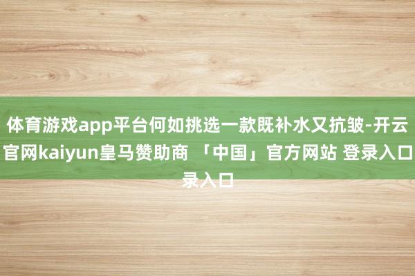 体育游戏app平台何如挑选一款既补水又抗皱-开云官网kaiyun皇马赞助商 「中国」官方网站 登录入口