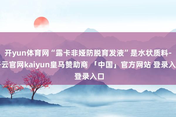 开yun体育网“露卡非娅防脱育发液”是水状质料-开云官网kaiyun皇马赞助商 「中国」官方网站 登录入口