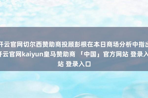 开云官网切尔西赞助商投顾彭根在本日商场分析中指出-开云官网kaiyun皇马赞助商 「中国」官方网站 登录入口