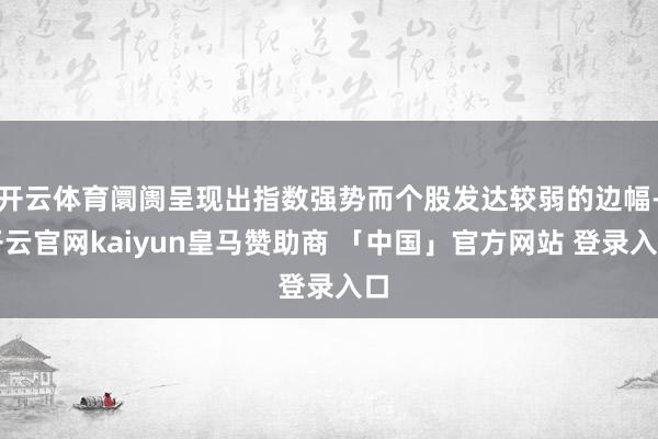 开云体育阛阓呈现出指数强势而个股发达较弱的边幅-开云官网kaiyun皇马赞助商 「中国」官方网站 登录入口