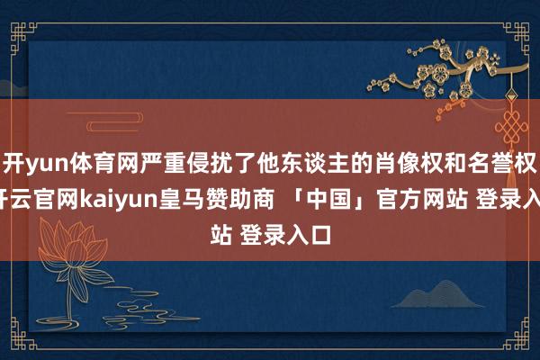 开yun体育网严重侵扰了他东谈主的肖像权和名誉权-开云官网kaiyun皇马赞助商 「中国」官方网站 登录入口