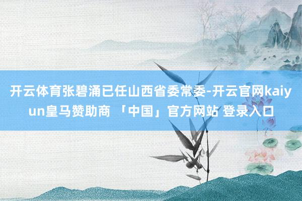 开云体育张碧涌已任山西省委常委-开云官网kaiyun皇马赞助商 「中国」官方网站 登录入口
