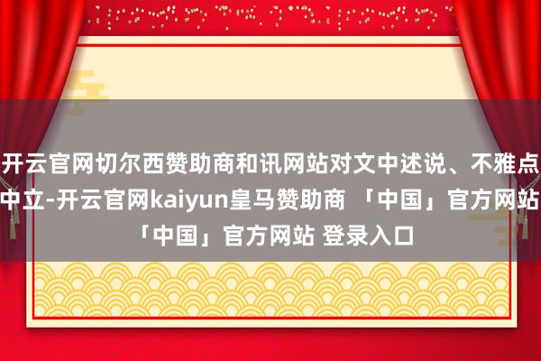 开云官网切尔西赞助商和讯网站对文中述说、不雅点判断保抓中立-开云官网kaiyun皇马赞助商 「中国」官方网站 登录入口