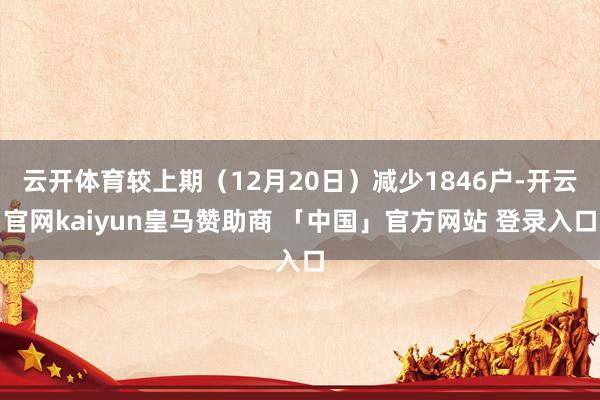 云开体育较上期（12月20日）减少1846户-开云官网kaiyun皇马赞助商 「中国」官方网站 登录入口