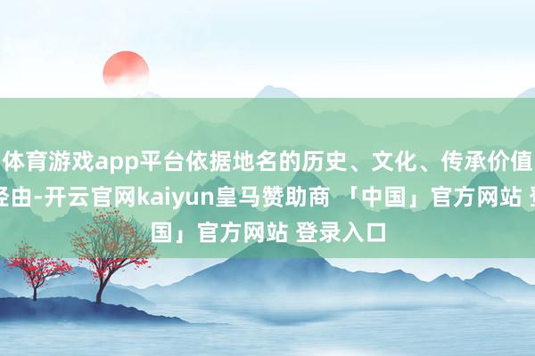 体育游戏app平台依据地名的历史、文化、传承价值和影响经由-开云官网kaiyun皇马赞助商 「中国」官方网站 登录入口