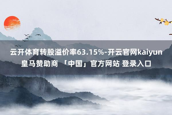 云开体育转股溢价率63.15%-开云官网kaiyun皇马赞助商 「中国」官方网站 登录入口
