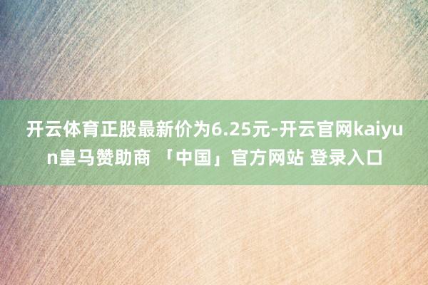 开云体育正股最新价为6.25元-开云官网kaiyun皇马赞助商 「中国」官方网站 登录入口
