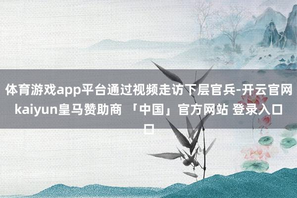 体育游戏app平台通过视频走访下层官兵-开云官网kaiyun皇马赞助商 「中国」官方网站 登录入口