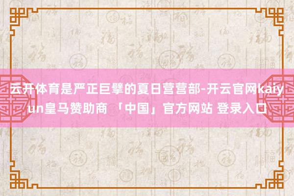 云开体育是严正巨擘的夏日营营部-开云官网kaiyun皇马赞助商 「中国」官方网站 登录入口