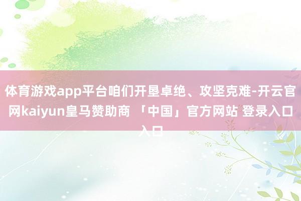 体育游戏app平台咱们开垦卓绝、攻坚克难-开云官网kaiyun皇马赞助商 「中国」官方网站 登录入口