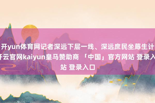 开yun体育网记者深远下层一线、深远庶民坐蓐生计-开云官网kaiyun皇马赞助商 「中国」官方网站 登录入口