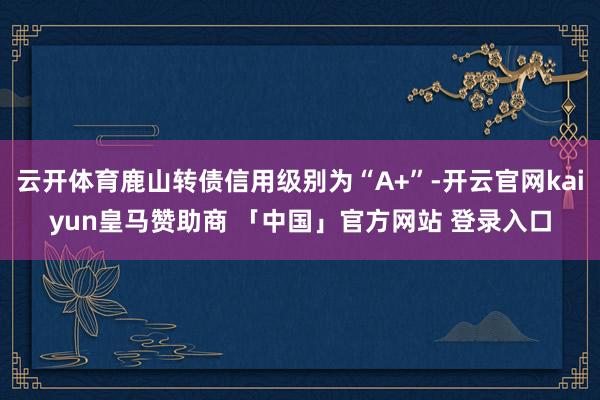 云开体育鹿山转债信用级别为“A+”-开云官网kaiyun皇马赞助商 「中国」官方网站 登录入口