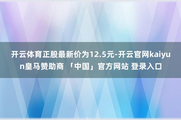 开云体育正股最新价为12.5元-开云官网kaiyun皇马赞助商 「中国」官方网站 登录入口