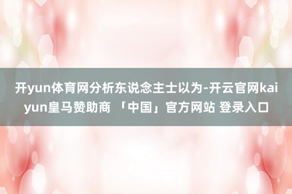 开yun体育网　　分析东说念主士以为-开云官网kaiyun皇马赞助商 「中国」官方网站 登录入口