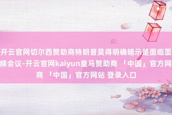 开云官网切尔西赞助商特朗普莫得明确暗示是面临面会谈如故视频会议-开云官网kaiyun皇马赞助商 「中国」官方网站 登录入口