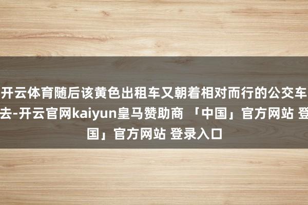 开云体育随后该黄色出租车又朝着相对而行的公交车标的驶去-开云官网kaiyun皇马赞助商 「中国」官方网站 登录入口
