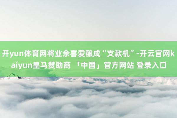 开yun体育网将业余喜爱酿成“支款机”-开云官网kaiyun皇马赞助商 「中国」官方网站 登录入口