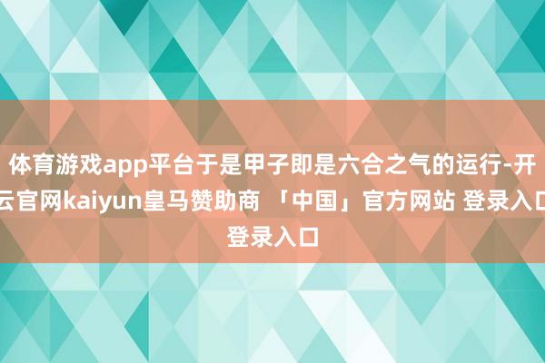 体育游戏app平台于是甲子即是六合之气的运行-开云官网kaiyun皇马赞助商 「中国」官方网站 登录入口